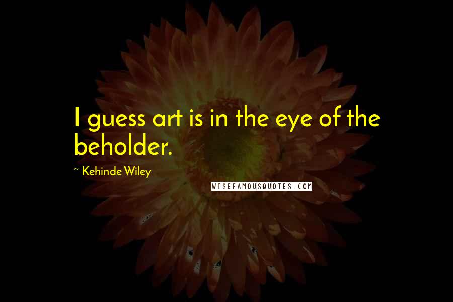 Kehinde Wiley Quotes: I guess art is in the eye of the beholder.