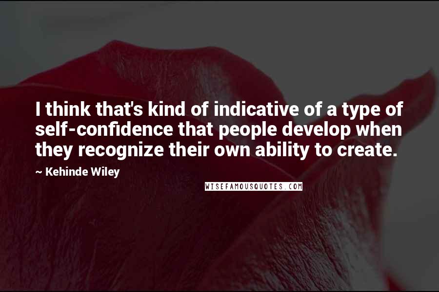 Kehinde Wiley Quotes: I think that's kind of indicative of a type of self-confidence that people develop when they recognize their own ability to create.