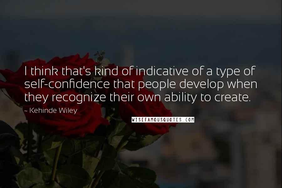 Kehinde Wiley Quotes: I think that's kind of indicative of a type of self-confidence that people develop when they recognize their own ability to create.