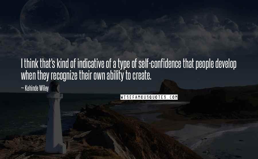 Kehinde Wiley Quotes: I think that's kind of indicative of a type of self-confidence that people develop when they recognize their own ability to create.