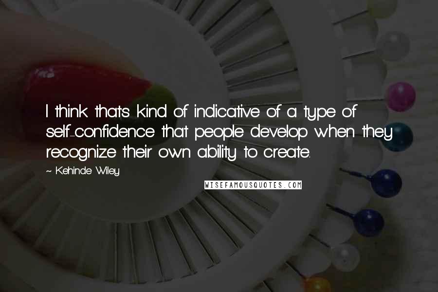 Kehinde Wiley Quotes: I think that's kind of indicative of a type of self-confidence that people develop when they recognize their own ability to create.