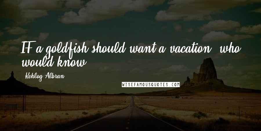 Kehlog Albran Quotes: IF a goldfish should want a vacation, who would know?