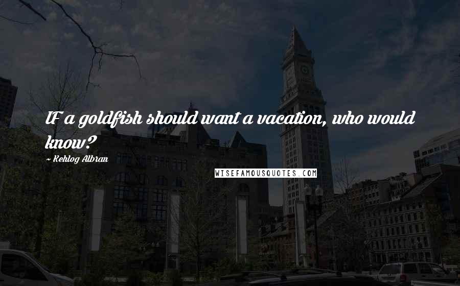 Kehlog Albran Quotes: IF a goldfish should want a vacation, who would know?