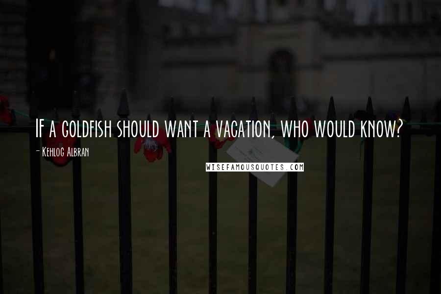 Kehlog Albran Quotes: IF a goldfish should want a vacation, who would know?