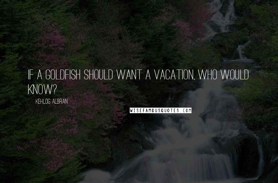 Kehlog Albran Quotes: IF a goldfish should want a vacation, who would know?