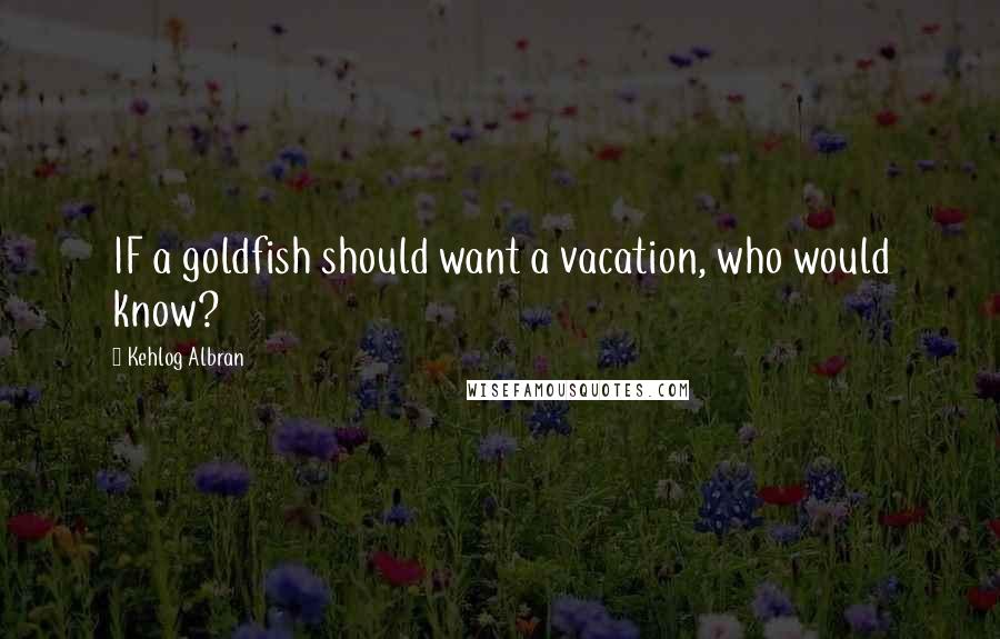 Kehlog Albran Quotes: IF a goldfish should want a vacation, who would know?