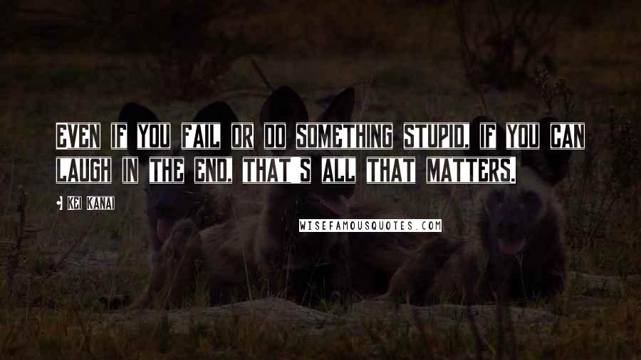 Kei Kanai Quotes: Even if you fail or do something stupid, if you can laugh in the end, that's all that matters.