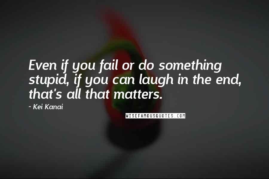 Kei Kanai Quotes: Even if you fail or do something stupid, if you can laugh in the end, that's all that matters.