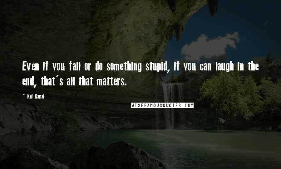 Kei Kanai Quotes: Even if you fail or do something stupid, if you can laugh in the end, that's all that matters.