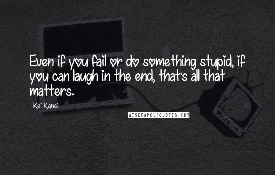 Kei Kanai Quotes: Even if you fail or do something stupid, if you can laugh in the end, that's all that matters.