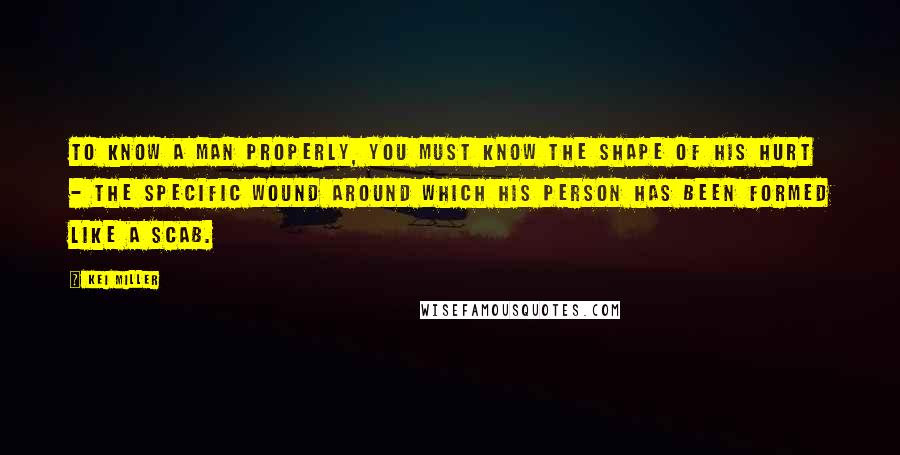 Kei Miller Quotes: To know a man properly, you must know the shape of his hurt - the specific wound around which his person has been formed like a scab.