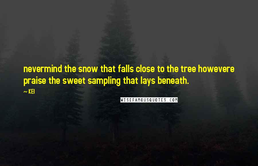 KEI Quotes: nevermind the snow that falls close to the tree howevere praise the sweet sampling that lays beneath.