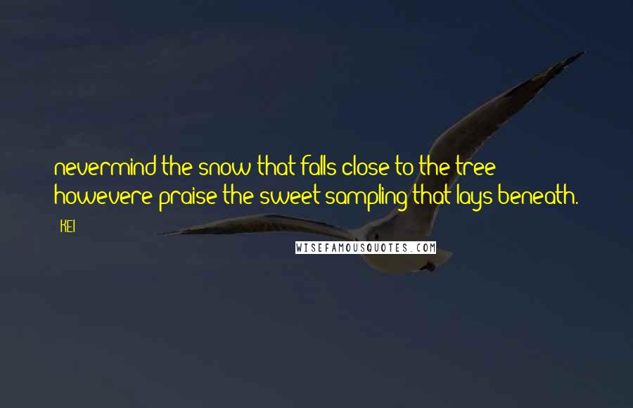 KEI Quotes: nevermind the snow that falls close to the tree howevere praise the sweet sampling that lays beneath.