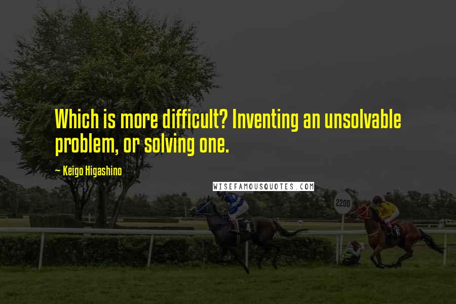 Keigo Higashino Quotes: Which is more difficult? Inventing an unsolvable problem, or solving one.