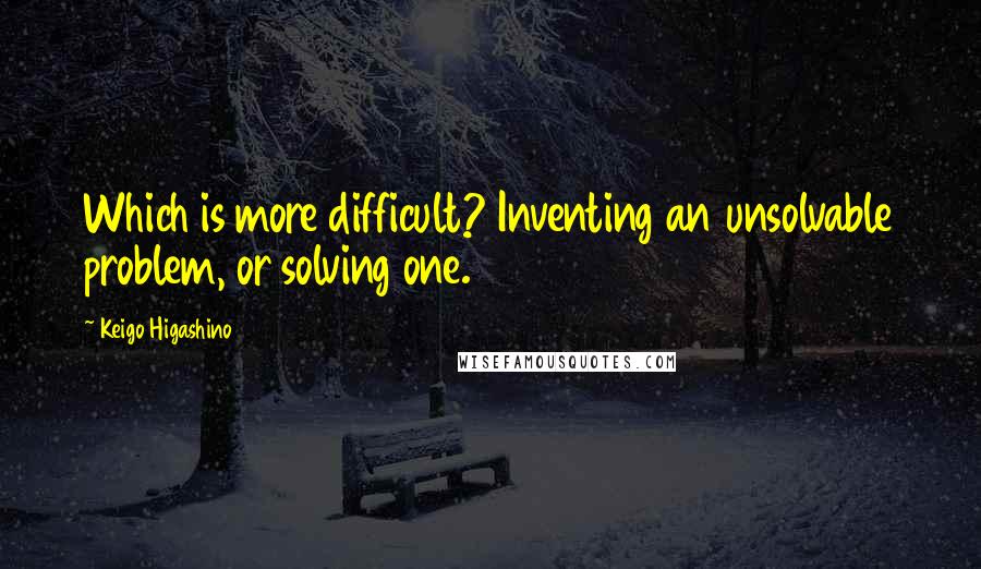 Keigo Higashino Quotes: Which is more difficult? Inventing an unsolvable problem, or solving one.