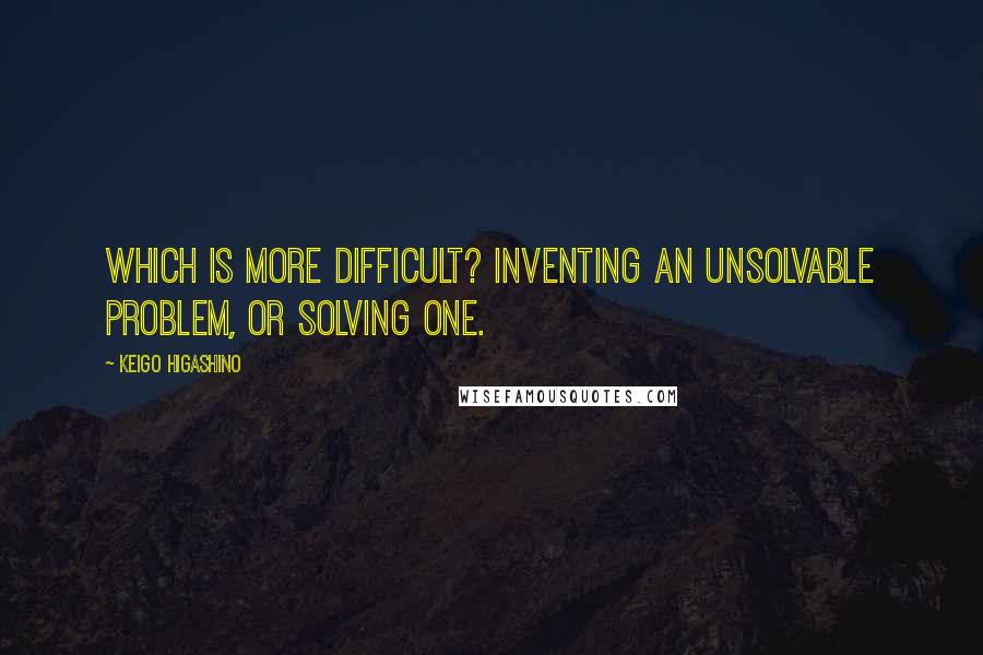 Keigo Higashino Quotes: Which is more difficult? Inventing an unsolvable problem, or solving one.