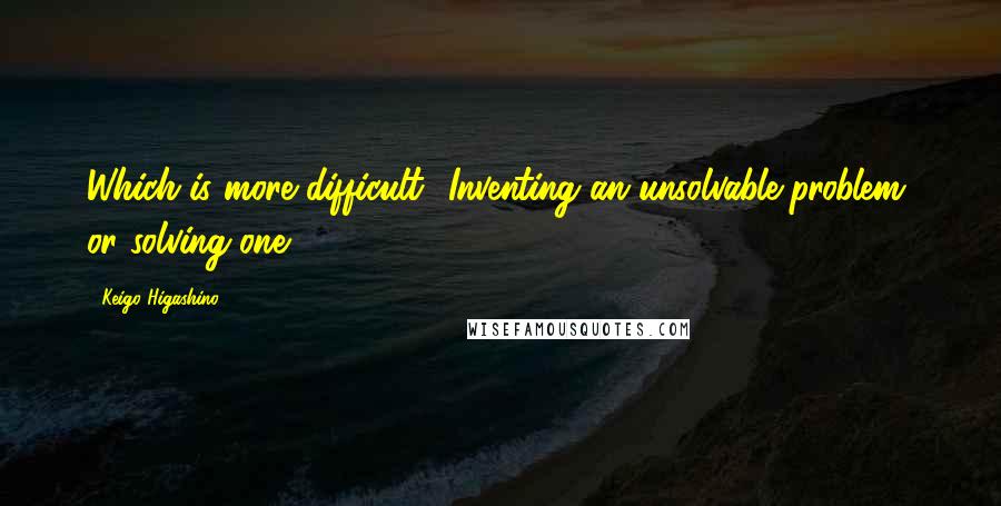 Keigo Higashino Quotes: Which is more difficult? Inventing an unsolvable problem, or solving one.