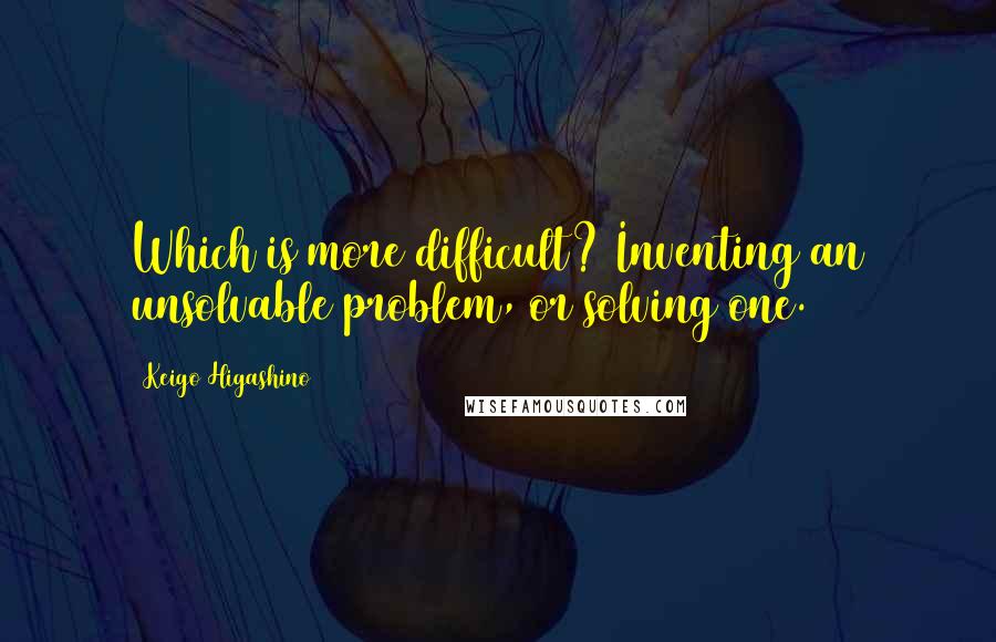 Keigo Higashino Quotes: Which is more difficult? Inventing an unsolvable problem, or solving one.