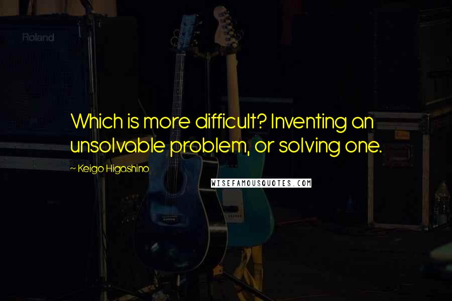 Keigo Higashino Quotes: Which is more difficult? Inventing an unsolvable problem, or solving one.