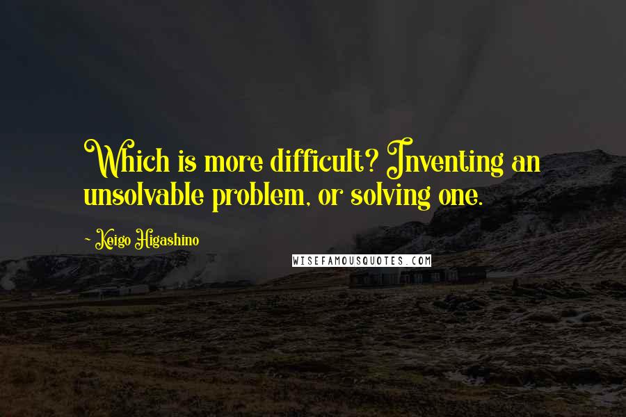 Keigo Higashino Quotes: Which is more difficult? Inventing an unsolvable problem, or solving one.