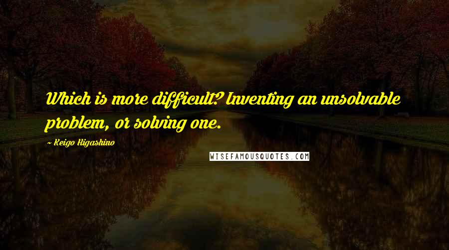 Keigo Higashino Quotes: Which is more difficult? Inventing an unsolvable problem, or solving one.