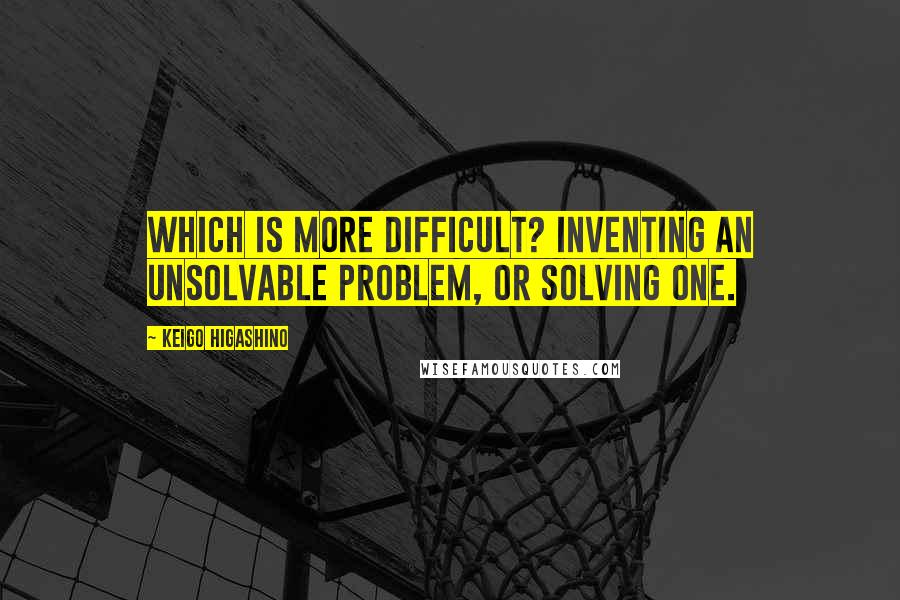 Keigo Higashino Quotes: Which is more difficult? Inventing an unsolvable problem, or solving one.