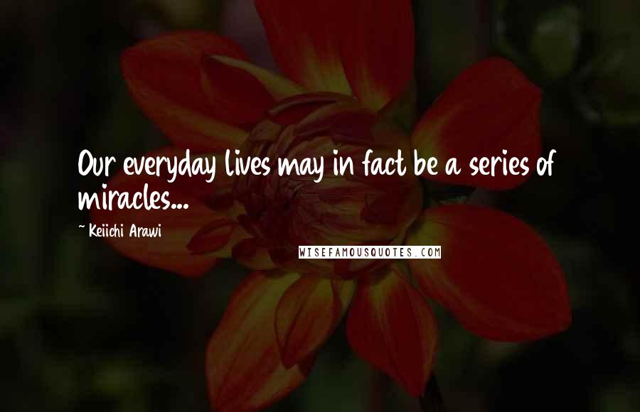 Keiichi Arawi Quotes: Our everyday lives may in fact be a series of miracles...