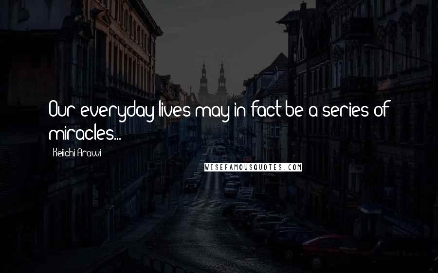 Keiichi Arawi Quotes: Our everyday lives may in fact be a series of miracles...