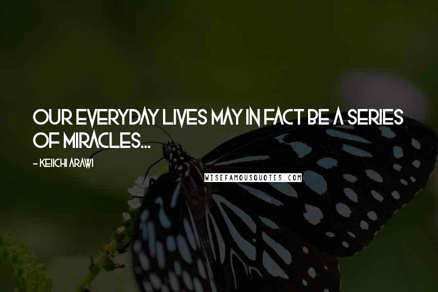 Keiichi Arawi Quotes: Our everyday lives may in fact be a series of miracles...