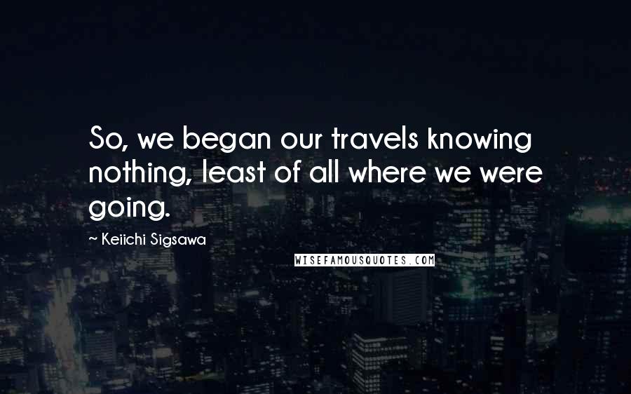 Keiichi Sigsawa Quotes: So, we began our travels knowing nothing, least of all where we were going.