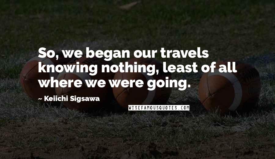 Keiichi Sigsawa Quotes: So, we began our travels knowing nothing, least of all where we were going.