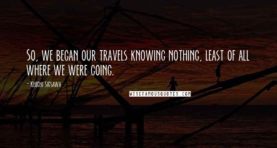 Keiichi Sigsawa Quotes: So, we began our travels knowing nothing, least of all where we were going.