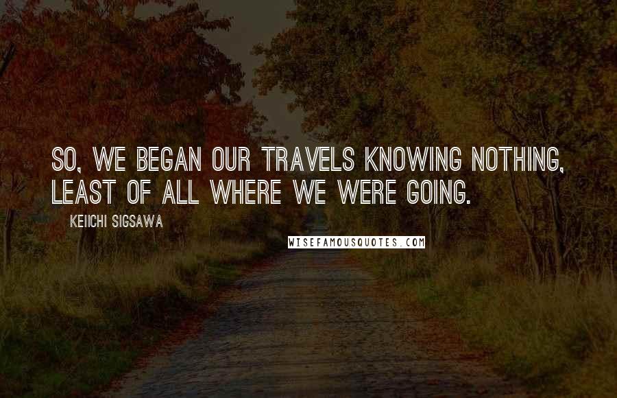 Keiichi Sigsawa Quotes: So, we began our travels knowing nothing, least of all where we were going.