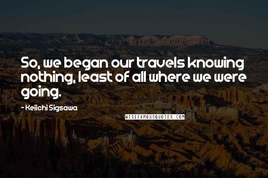 Keiichi Sigsawa Quotes: So, we began our travels knowing nothing, least of all where we were going.