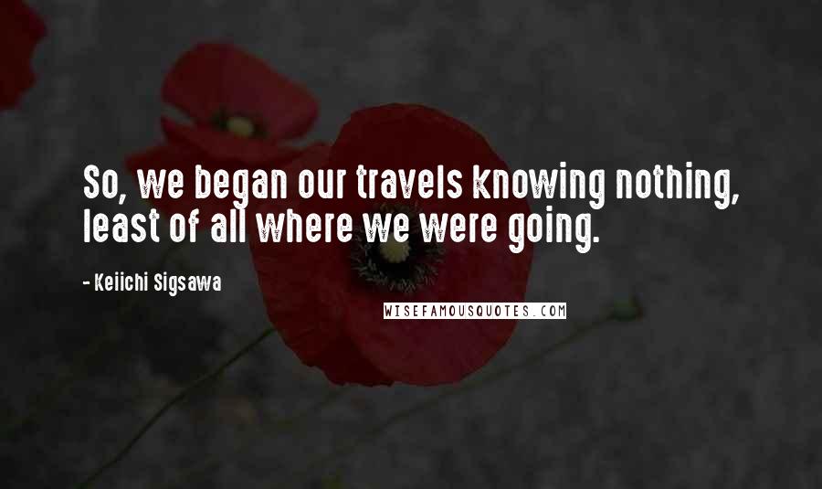 Keiichi Sigsawa Quotes: So, we began our travels knowing nothing, least of all where we were going.