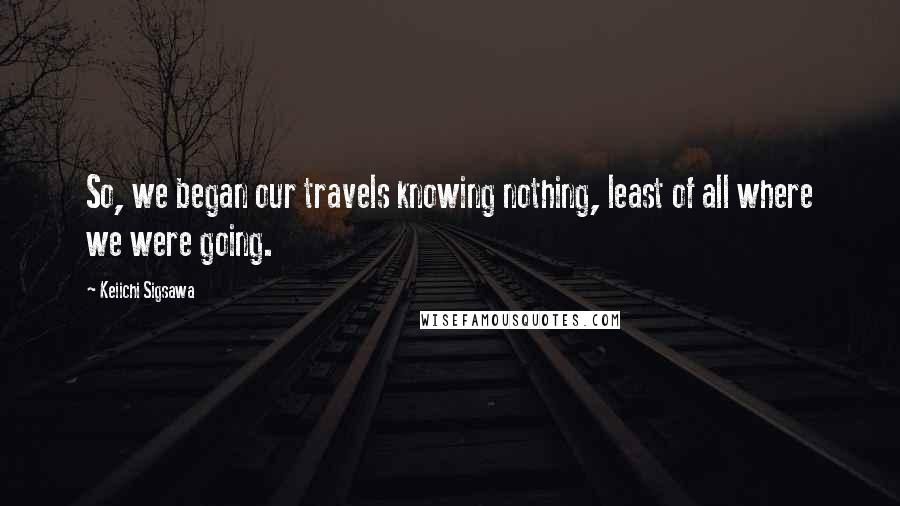 Keiichi Sigsawa Quotes: So, we began our travels knowing nothing, least of all where we were going.