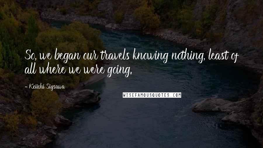 Keiichi Sigsawa Quotes: So, we began our travels knowing nothing, least of all where we were going.