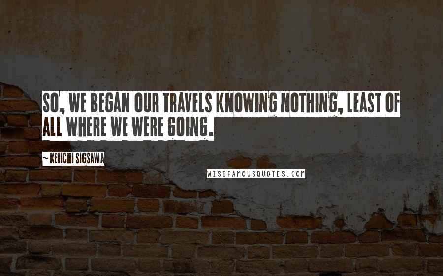 Keiichi Sigsawa Quotes: So, we began our travels knowing nothing, least of all where we were going.