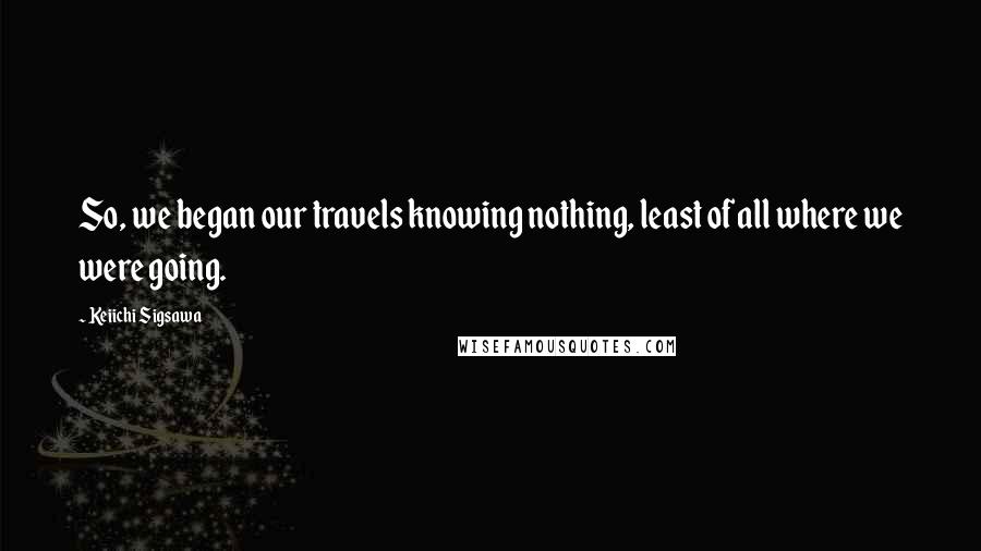 Keiichi Sigsawa Quotes: So, we began our travels knowing nothing, least of all where we were going.