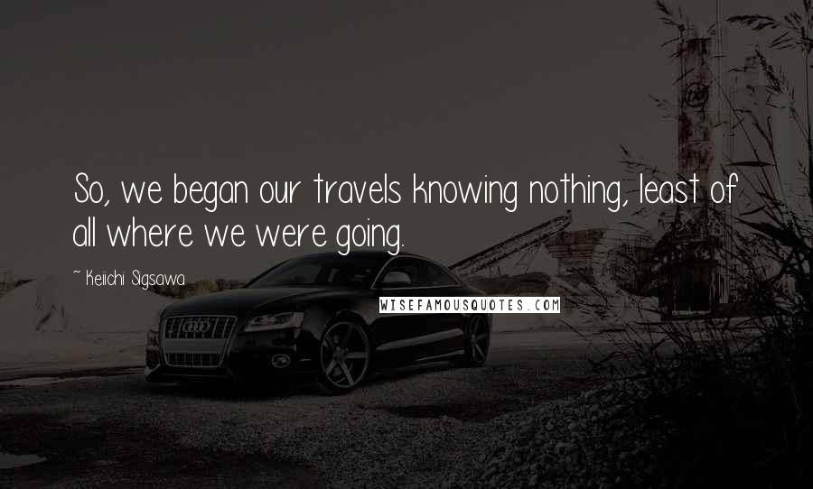 Keiichi Sigsawa Quotes: So, we began our travels knowing nothing, least of all where we were going.