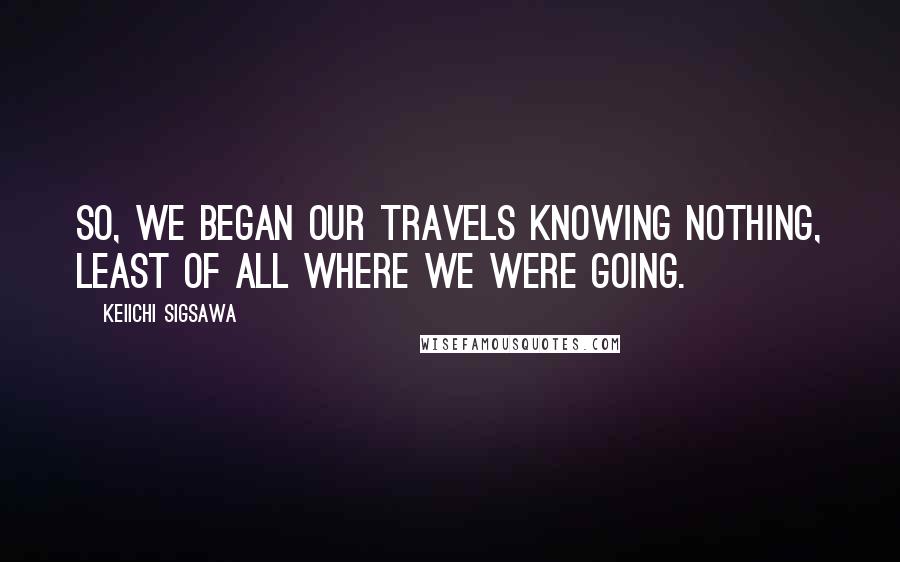 Keiichi Sigsawa Quotes: So, we began our travels knowing nothing, least of all where we were going.