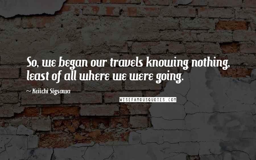 Keiichi Sigsawa Quotes: So, we began our travels knowing nothing, least of all where we were going.