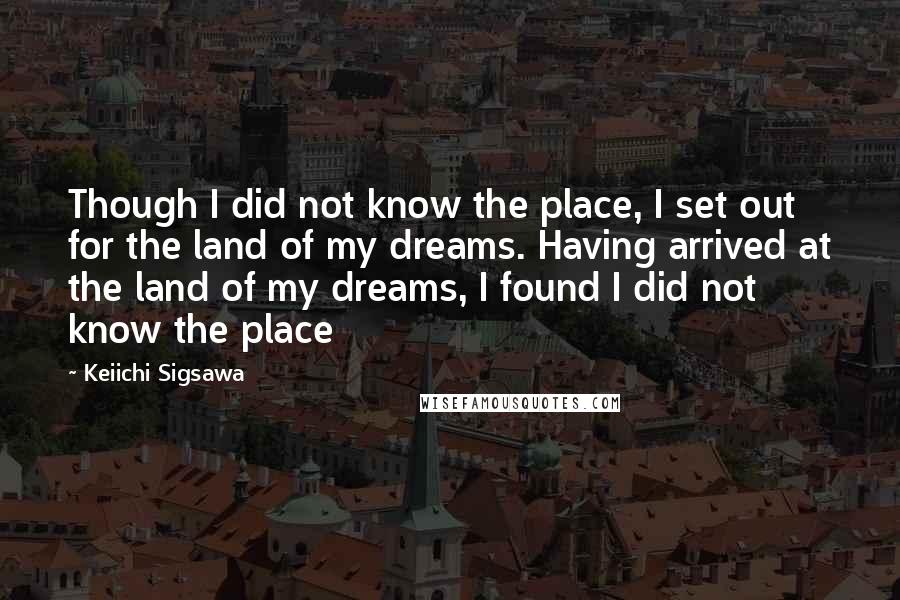 Keiichi Sigsawa Quotes: Though I did not know the place, I set out for the land of my dreams. Having arrived at the land of my dreams, I found I did not know the place