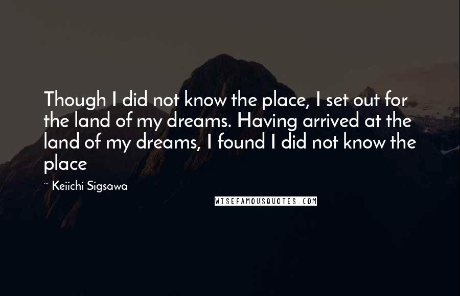 Keiichi Sigsawa Quotes: Though I did not know the place, I set out for the land of my dreams. Having arrived at the land of my dreams, I found I did not know the place