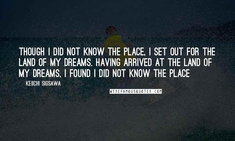 Keiichi Sigsawa Quotes: Though I did not know the place, I set out for the land of my dreams. Having arrived at the land of my dreams, I found I did not know the place