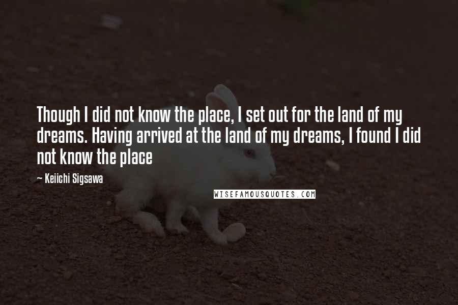 Keiichi Sigsawa Quotes: Though I did not know the place, I set out for the land of my dreams. Having arrived at the land of my dreams, I found I did not know the place