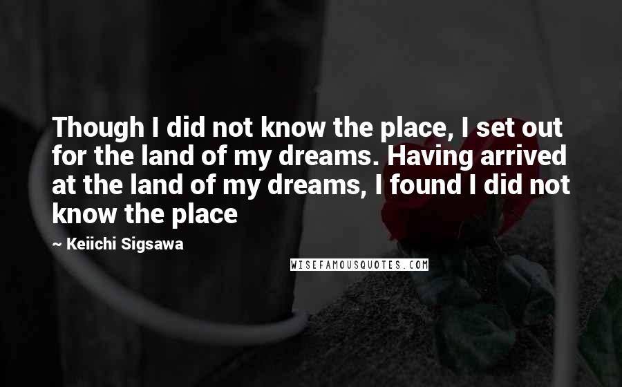 Keiichi Sigsawa Quotes: Though I did not know the place, I set out for the land of my dreams. Having arrived at the land of my dreams, I found I did not know the place