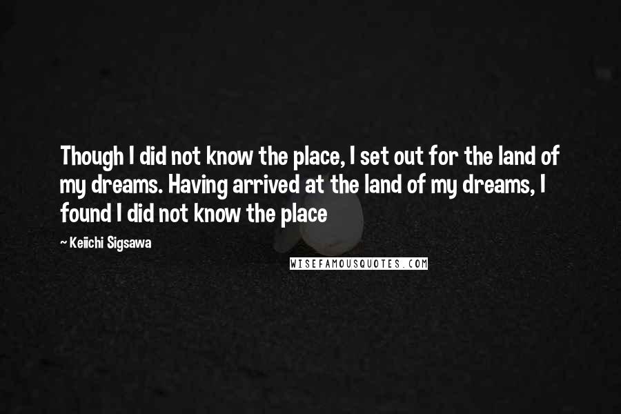 Keiichi Sigsawa Quotes: Though I did not know the place, I set out for the land of my dreams. Having arrived at the land of my dreams, I found I did not know the place