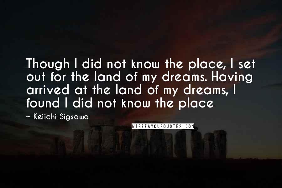 Keiichi Sigsawa Quotes: Though I did not know the place, I set out for the land of my dreams. Having arrived at the land of my dreams, I found I did not know the place