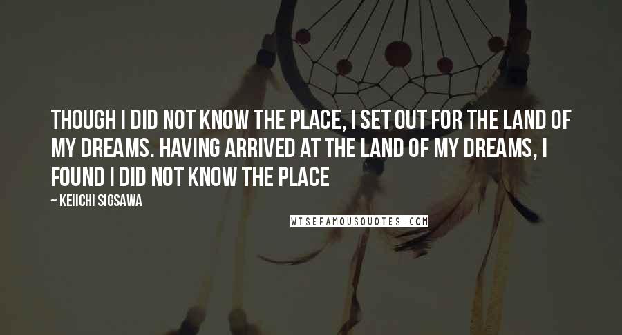 Keiichi Sigsawa Quotes: Though I did not know the place, I set out for the land of my dreams. Having arrived at the land of my dreams, I found I did not know the place